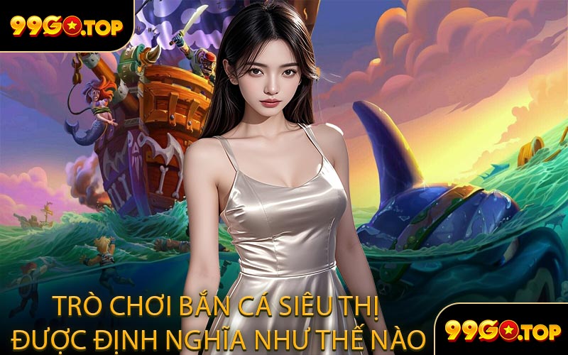 Trò Chơi Bắn Cá Siêu Thị Được Định Nghĩa Như Thế Nào